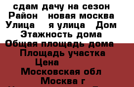 сдам дачу на сезон › Район ­ новая москва › Улица ­ 1я улица › Дом ­ 4 › Этажность дома ­ 2 › Общая площадь дома ­ 68 › Площадь участка ­ 6 › Цена ­ 22 000 - Московская обл., Москва г. Недвижимость » Дома, коттеджи, дачи аренда   . Московская обл.,Москва г.